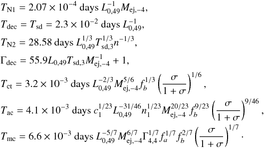 Mathematical equation: \begin{eqnarray} &&T_{\text{N1}} =2.07\times 10^{-4}\text{ days }L_{0,49}^{-1}M_{\text{ej} ,-4}, \notag \\ &&T_{\text{dec}} =T_{\text{sd}}=2.3\times 10^{-2}\text{ days }L_{0,49}^{-1}, \\ &&T_{\text{N2}} =28.58\text{ days }L_{0,49}^{1/3}T_{\text{sd} ,3}^{1/3}n^{-1/3}, \notag \\ &&\Gamma _{\text{dec}} =55.9L_{0,49}T_{\text{sd,3}}M_{\text{ej},-4}^{-1}+1, \notag \\ &&T_{\text{ct}} =3.2\times 10^{-3}\text{ days }L_{0,49}^{-2/3}M_{\text{ej,} -4}^{5/6}f_{b}^{1/3}\left( \frac{\sigma }{1+\sigma }\right) ^{1/6}, \notag \\ &&T_{\rm ac} =4.1\times 10^{-3}\text{ days } c_{1}^{1/23}L_{0,49}^{-31/46}n_{1}^{1/23}M_{\text{ej,} -4}^{20/23}f_{b}^{9/23}\left( \frac{\sigma }{1+\sigma }\right) ^{9/46}, \notag \\ &&T_{\rm mc} =6.6\times 10^{-3}\text{ days }L_{0,49}^{-5/7}M_{\text{ej} ,-4}^{6/7}\Gamma _{4,4}^{1/7}f_{a}^{1/7}f_{b}^{2/7}\left( \frac{\sigma }{ 1+\sigma }\right) ^{1/7}\cdot \notag \end{eqnarray}