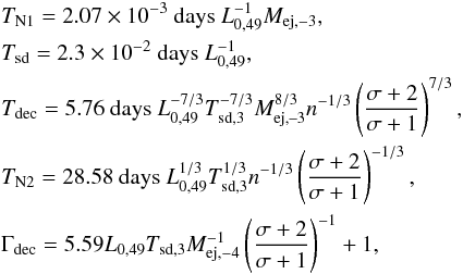 Mathematical equation: \begin{eqnarray} &&T_{\text{N1}} =2.07\times 10^{-3}\text{ days }L_{0,49}^{-1}M_{\text{ej} ,-3}, \notag \\ &&T_{\text{sd}} =2.3\times 10^{-2}\text{ days }L_{0,49}^{-1}, \notag \\ &&T_{\text{dec}} =5.76\text{ days }L_{0,49}^{-7/3}T_{\text{sd,3}}^{-7/3}M_{ \text{ej,--3}}^{8/3}n^{-1/3}\left( \frac{\sigma +2}{\sigma +1}\right) ^{7/3}, \\ &&T_{\text{N2}} =28.58\text{ days }L_{0,49}^{1/3}T_{\text{sd,} 3}^{1/3}n^{-1/3}\left( \frac{\sigma +2}{\sigma +1}\right) ^{-1/3}, \notag \\ &&\Gamma _{\text{dec}} =5.59L_{0,49}T_{\text{sd,3}}M_{\text{ej,} -4}^{-1}\left( \frac{\sigma +2}{\sigma +1}\right) ^{-1}+1, \notag \end{eqnarray}