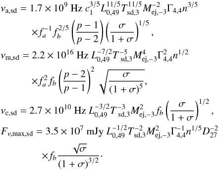 Mathematical equation: \begin{eqnarray} &&\nu _{\rm a,\text{sd}} = 1.7\times 10^{9}\text{ Hz } c_{1}^{3/5}L_{0,49}^{11/5}T_{\text{sd,3}}^{11/5}M_{\text{ej,}-3}^{-2}\Gamma _{4,4}n^{3/5} \notag \\ &&\quad\quad\quad \times f_{a}^{-1}f_{b}^{2/5}\left( \frac{p-1}{p-2}\right) \left( \frac{ \sigma }{1+\sigma }\right) ^{1/5}, \notag \\ &&\nu _{\rm m,\text{sd}} = 2.2\times 10^{16}\text{ Hz }L_{0,49}^{-7/2}T_{\text{ sd,3}}^{-5}M_{\text{ej,}-3}^{4}\Gamma _{4,4}^{2}n^{1/2} \notag \\ &&\quad\quad\quad \times f_{a}^{2}f_{b}\left( \frac{p-2}{p-1}\right) ^{2}\sqrt{\frac{\sigma }{\left( 1+\sigma \right) ^{5}}}, \\ &&\nu _{\rm c,\text{sd}} = 2.7\times 10^{10}\text{ Hz }L_{0,49}^{-3/2}T_{\text{ sd,3}}^{-3}M_{\text{ej,}-3}^{2}f_{b}\left( \frac{\sigma }{1+\sigma }\right) ^{1/2}, \notag \\ &&F_{\nu ,\max ,\text{sd}} = 3.5\times 10^{7}\text{ mJy }L_{0,49}^{-1/2}T_{ \text{sd,3}}^{-2}M_{\text{ej,}-3}^{2}\Gamma _{4,4}^{-1}n^{1/5}D_{27}^{-2} \notag \\ &&\quad\quad\quad \quad\times f_{b}\frac{\sqrt{\sigma }}{\left( 1+\sigma \right) ^{3/2}}\cdot \notag \end{eqnarray}