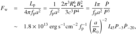 Mathematical equation: \begin{eqnarray} \label{eq:FwEr} F_{\rm w} &=&\frac{L_{\rm p}}{4\pi f_{\rm p}a^2} = {\frac{1}{f_{\rm p}a^2}\frac{ 2 \pi^3 R_\star^6 B_\star^2}{3c^3 P^4} } =\frac{I\pi}{f_{\rm p}a^2}\frac{\dot{P}}{P^3}\\ &\sim& 1.8\times 10^{13}~{\rm erg\,s}^{-1}{\rm cm}^{-2}\,f_{\rm p}^{-1}\,\left(\frac{a}{R_\odot}\right)^{-2}I_{45}P_{-3}\dot{P}_{-20},\nonumber \end{eqnarray}