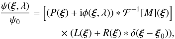 Mathematical equation: \begin{eqnarray} \frac{\psi(\boldsymbol{\xi},\lambda)}{\psi_0} = \left [( P(\boldsymbol{\xi}) + {\rm i}\phi(\boldsymbol{\xi},\lambda) ) \ast \mathcal{F}^{-1}[M](\boldsymbol{\xi}) \right] \nonumber\\ ~ \times ~ (L(\boldsymbol{\xi}) + R(\boldsymbol{\xi})\ast \delta(\boldsymbol{\xi} - \boldsymbol{\xi}_0)), \label{PsiModifiedLyot} \end{eqnarray}