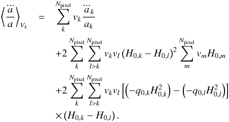 Mathematical equation: \begin{eqnarray} \left \langle {\dddot a \over a}\right\rangle _{V_k}&=& \sum_{k}^{N_{\text{pixel}}}v_{k} {\dddot a_{k} \over a_{k}}\nonumber\\ &&+2\sum_{k}^{N_{\text{pixel}}}\sum_{l>k}^{N_{\text{pixel}}}v_{k}v_{l}\left(H_{0,k}-H_{0,l}\right)^2 \sum_{m}^{N_{\text{pixel}}}v_{m} H_{0,m}\nonumber\\ &&+2\sum_{k}^{N_{\text{pixel}}}\sum_{l>k}^{N_{\text{pixel}}}v_{k}v_{l} \left[\left(-q_{0,k}H_{0,k}^2\right)-\left(-q_{0,l}H_{0,l}^2\right)\right]\nonumber\\ &&\times\left(H_{0,k}-H_{0,l}\right). \label{eqn:a_dotdotdot_Vk} \end{eqnarray}