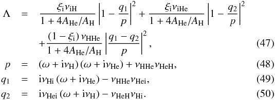 Mathematical equation: \begin{eqnarray} \Lambda &=& \frac{\xii \nuin}{1+4A_{\rm He}/A_{\rm H}} \left| 1 - \frac{q_1}{p} \right|^2 + \frac{\xii \nuine}{1+4A_{\rm He}/A_{\rm H}} \left| 1 - \frac{q_2}{p} \right|^2 \nonumber \\ && + \frac{\left(1-\xii\right) \nunn}{1+4A_{\rm He}/A_{\rm H}} \left| \frac{q_1-q_2}{p} \right|^2, \\ p &=& \left( \omega + {\rm i}\nuh \right)\left( \omega + {\rm i}\nuhe \right) + \nunn\nunne, \\ q_1 &=& {\rm i}\nuni \left( \omega + {\rm i}\nuhe \right) - \nunn \nunie, \\ q_2 &=& {\rm i}\nunie \left( \omega + {\rm i}\nuh \right) - \nunne \nuni. \end{eqnarray}