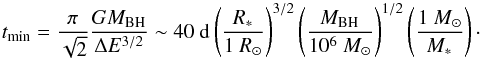 Mathematical equation: \begin{equation} t_{\rm min}=\frac{\pi}{\sqrt{2}}\frac{GM_{\rm BH}}{\Delta E^{3/2}} \sim 40~{\rm d } \left(\frac{\it R_{\rm *}}{1~R_{\rm \odot}}\right)^{3/2}\left(\frac{\it M_{\rm BH}}{10^6~M_{\rm \odot}}\right)^{1/2}\left(\frac{1~M_{\rm \odot}}{\it M_{\rm *}}\right)\cdot \label{tmostbound} \end{equation}