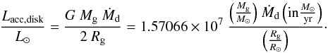 Mathematical equation: \begin{equation} {{L_{\rm acc,disk} \over {L_{\odot}}} = {{G~{M_{\rm g}}~{\dot M_{\rm d}}} \over {2~{R_{\rm g}}}} = 1.57066 \times 10^7~ {{{ \left({M_{\rm g} \over M_{\odot}}\right)}~{\dot M_{\rm d}} \left({\rm in} {M_{\odot} \over {\rm yr}}\right)} \over {{ \left({R_{\rm g} \over R_{\odot}}\right)}}} }\cdot \label{Laccsimple} \end{equation}