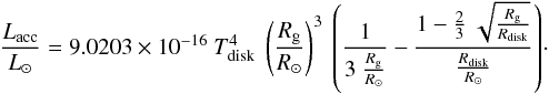 Mathematical equation: \begin{equation} {{L_{\rm acc} \over L_{\odot}} = 9.0203 \times 10^{-16} ~ {T_{\rm disk}^{4}} ~ \left({R_{\rm g} \over R_{\odot}}\right)^{3}~ \left({{{1 \over {3~{R_{\rm g} \over R_{\odot}}}}}} - {{1 -{2 \over 3 }~\sqrt {R_{\rm g} \over R_{\rm disk}}} \over {{R_{\rm disk}} \over {R_{\odot}}}}\right) }\cdot \label{Lacc} \end{equation}