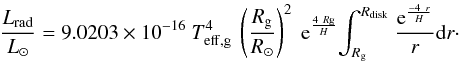 Mathematical equation: \begin{equation} {{L_{\rm rad} \over L_{\odot}} = 9.0203 \times 10^{-16} ~ {T_{\rm eff,g}^{4}} ~ \left({R_{\rm g} \over R_{\odot}}\right)^{2} ~ {\rm e}^{{4~R{\rm g}}\over {H}} {\int^{R_{\rm disk}} _{R_{\rm g}}~}{{\rm e}^{-4~r\over H}\over r}{\rm d}r}\cdot \label{Lrad2} \end{equation}