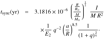 Mathematical equation: \begin{eqnarray} t_{\rm sync}({\rm yr})&=& 3.1816 \times 10^{-6} ~ \left({{R \over R_{\odot}} \over {M \over M_{\odot}}}\right)^{1\over 2} ~ {I \over M~R^{2}}\nonumber \\ &&\quad \times {1 \over E_{2}} ~ {q^{-2}} ~ {\left({a \over R}\right)^{8.5}} {1 \over {(1+q)^{5 \over 6}}}\cdot \label{tsyncrad} \end{eqnarray}