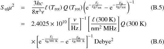 \appendix \setcounter{section}{2} \begin{eqnarray} S_{\rm ul}\mu^2&=&\frac{3hc}{8\pi^3\nu}\ell\left(T_{\rm rot}\right)Q\left(T_{\rm rot}\right)\left({\rm e}^{-\frac{E_l}{k_BT_{\rm rot}}} -{\rm e}^{-\frac{E_{\rm u}}{k_{\rm B}T_{\rm rot}}}\right)^{-1}\\ &=&\rm 2.4025\times10^{10}\left[\frac{\nu}{Hz}\right]^{-1}\left[\frac{\ell\left(\rm 300\,K\right)}{\rm nm^2~MHz}\right]{\it Q}\left(\rm 300~K\right) \nonumber\\ && \times\left[{\rm e}^{-\frac{E_l}{k_{\rm B}\rm 300~K}}-{\rm e}^{-\frac{E_{\rm u}}{k_B300\rm~K}}\right]^{-1} \rm Debye^2\label{sul} \end{eqnarray}