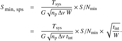\begin{eqnarray} S_{\mbox{\footnotesize{min}, sps}} &= &\frac{T_\mathrm{sys}}{G\sqrt{n_\mathrm{p}\,\Delta\nu\,W}} \times S/N_\mathrm{min} \nonumber\\[2mm] &=& \frac{T_\mathrm{sys}}{G\sqrt{n_\mathrm{p}\,\Delta\nu\,t_\mathrm{int}}} \times S/N_\mathrm{min} \times \sqrt{\frac{t_\mathrm{int}}{W}}\cdot \end{eqnarray}