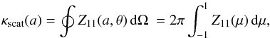 \begin{equation} \kappa_{\mathrm{scat}}(a) = \oint Z_{11}(a,\theta)\,{\rm d}\Omega\ = 2\pi \int_{-1}^{1} Z_{11}(\mu)\,{\rm d}\mu , \label{eq:kscat} \end{equation}