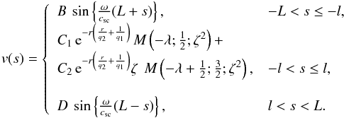 \begin{eqnarray} v(s)=\left\{ \begin{array}{ll} B_{} \, \sin \left\{ \frac{\omega}{c_\mathrm{sc}} (L+s) \right\}, &-L < s \le -l,\\ % C_{1} \, {\rm e}^{-r \left(\frac{r}{q_2}+\frac{1}{q_1}\right)} \, M \left(-\lambda ;\frac{1}{2};\zeta ^2\right)+\\ C_{2} \, {\rm e}^{-r \left(\frac{r}{q_2}+\frac{1}{q_1}\right)} \zeta~ \, M \left(-\lambda+\frac{1}{2} ;\frac{3}{2};\zeta ^2\right), & -l < s \le l , \\ \\ D_{} \, \sin \left\{ \frac{\omega}{c_\mathrm{sc}} (L-s) \right\}, & l < s < L . \end{array} \right. \label{eq:full_sol_guess} \end{eqnarray}