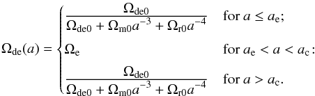 Mathematical equation: \begin{equation} \label{param:ede3} \Omde(a) = \begin{cases} \frac{\displaystyle \Omega_{\rm{de}0}} {\displaystyle \Omega_{\rm{de0}}+\Omega_{\rm{m0}} a^{-3}+\Omega_{\rm{r0}} a^{-4}} &\mbox{for } a \le a_{\rm{e}} ;\\[10pt] \Omega_{\rm{e}} &\mbox{for } a_{\rm{e}} < a < a_{\rm{c}} \!:\\[5pt] \frac{\displaystyle \Omega_{\rm{de0}}} {\displaystyle \Omega_{\rm{de0}}+\Omega_{\rm{m0}} a^{-3}+\Omega_{\rm{r0}} a^{-4}} &\mbox{for } a>a_{\rm{c}} . \end{cases} \end{equation}
