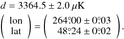 Mathematical equation: \begin{eqnarray*} && d = 3364.5 \pm 2.0 \ \mu{\mathrm{K}} \\ & & \left( \begin{array}{c} \mathrm{lon}\\ \mathrm{lat}\\ \end{array} \right) = \left( \begin{array}{c} 264\pdeg00 \pm 0\pdeg03\\ \ \ 48\pdeg24 \pm 0\pdeg02 \end{array} \right). \end{eqnarray*}