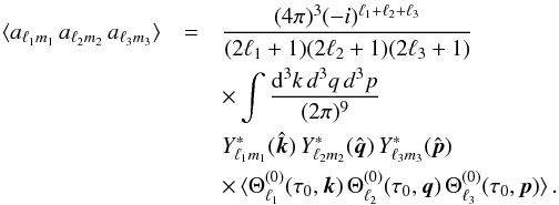 Mathematical equation: \begin{eqnarray} \langle a_{\ell_1m_1} \, a_{\ell_2m_2} \, a_{\ell_3m_3}\rangle&=& \frac{(4\pi)^3(-i)^{\ell_1+\ell_2+\ell_3}}{(2\ell_1+1)(2\ell_2+1)(2\ell_3+1)} \nonumber\\ &&\times \int\frac{{\rm d}^3{k}\,d^3q\,d^3p}{(2\pi)^9}\, \nonumber\\&&Y^*_{\ell_1 m_1}(\hat{\vec{k}}) \, Y^*_{\ell_2 m_2}(\hat{\vec{q}}) \, Y^*_{\ell_3 m_3}(\hat{\vec{p}}) \nonumber\\ && \times\, \langle \Theta^{(0)}_{\ell_1}(\tau_0,\vec k) \, \Theta^{(0)}_{\ell_2}(\tau_0,{\vec q}) \, \Theta^{(0)}_{\ell_3}(\tau_0,{\vec p})\rangle\,. \label{aaa} \end{eqnarray}