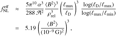 Mathematical equation: \begin{eqnarray} f^{\mathrm{eff}}_{\mathrm{NL}}&\approx& \frac{5\pi^{10}\,\alpha^3}{288 \,{\cal A}^2}\frac{\langle{B^2}\rangle^3}{\rho_{\mathrm{rel}}^3} \left(\frac{\ell_{\mathrm{max}}}{\ell_{\mathrm D}}\right)^3\, \frac{\log(\ell_{\mathrm D}/\ell_{\mathrm{ max}})}{\log(\ell_{\mathrm{max}}/\ell_{\mathrm{min}})} \nonumber\\ &=& 5.19\, \left(\frac{\langle{B^2}\rangle}{(10^{-9}\,\mathrm{G})^2}\right)^3, \end{eqnarray}