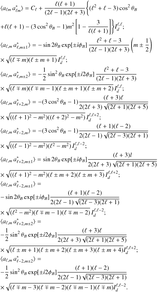Mathematical equation: \appendix \setcounter{section}{2} \begin{eqnarray} &&\langle a_{\ell m}\,a^*_{\ell m}\rangle =C_\ell+\frac{\ell(\ell+1)}{(2\ell-1)(2\ell+3)}\Biggl\{(\ell^2+\ell-3)\cos^2\theta_B\nonumber\\ &&+\ell(\ell+1)- (3\cos^2\theta_B-1)m^2\left[1-\frac{3}{\ell(\ell+1)}\right]\Biggr\} I^{\ell,\ell}_d;\nonumber\\ &&\langle a_{\ell,m}\,a^*_{\ell,m\pm 1}\rangle = -\sin2\theta_B \exp[\pm i \phi_B]\,\frac{\ell^2+\ell-3}{(2\ell-1)(2\ell+3)} \left(m\pm\frac{1}{2}\right)\nonumber\\ &&\times\sqrt{(\ell\mp m)(\ell\pm m+1)}\,I^{\ell,\ell}_d;\nonumber\\ &&\langle a_{\ell,m}\,a^*_{\ell,m\pm 2}\rangle = -\frac{1}{2}\sin^2\theta_B \exp[\pm i 2\phi_B]\,\frac{\ell^2+\ell-3}{(2\ell-1)(2\ell+3)}\nonumber\\ &&\times\sqrt{(\ell\mp m)(\ell\mp m-1)(\ell\pm m+1)(\ell\pm m+2)}\,I^{\ell,\ell}_d;\nonumber\\ &&\langle a_{\ell,m}\,a^*_{\ell+2,m}\rangle = -(3\cos^2\theta_B-1)\frac{(\ell+3)\ell}{2(2\ell+3)\sqrt{(2\ell+1)(2\ell+5)}}\nonumber\\ &&\times\sqrt{((\ell+1)^2-m^2)((\ell+2)^2-m^2)}\,I^{\ell,\ell+2}_d;\nonumber\\ &&\langle a_{\ell,m}\,a^*_{\ell-2,m}\rangle =-(3\cos^2\theta_B-1)\frac{(\ell+1)(\ell-2)}{2(2\ell-1)\sqrt{(2\ell-3)(2\ell+1)}}\nonumber\\ &&\times\sqrt{((\ell-1)^2-m^2)(\ell^2-m^2)}\,I^{\ell,\ell-2}_d;\nonumber\\ &&\langle a_{\ell,m}\,a^*_{\ell+2,m\pm 1}\rangle = \sin2\theta_B\exp[\pm i\phi_B]\frac{(\ell+3)l}{2(2\ell+3)\sqrt{(2\ell+1)(2\ell+5)}}\nonumber\\ &&\times\sqrt{((\ell+1)^2-m^2)(\ell\pm m+2)(\ell\pm m+3)}\, I^{\ell,\ell+2}_d;\nonumber\\ &&\lefteqn{\langle a_{\ell,m}\,a^*_{\ell-2,m\pm 1}\rangle=}\nonumber\\ &&-\sin2\theta_B\exp[\pm i\phi_B]\frac{(\ell+1)(\ell-2)}{2(2\ell-1)\sqrt{(2\ell-3)(2\ell+1)}}\nonumber\\ &&\times\sqrt{(\ell^2-m^2)(\ell\mp m-1)(\ell\mp m-2)}\, I^{\ell,\ell-2}_d;\nonumber\\ &&\lefteqn{\langle a_{\ell,m}\,a^*_{\ell+2,m\pm 2}\rangle=}\nonumber\\ &&-\frac{1}{2}\sin^2\theta_B\exp[\pm i 2\phi_B]\frac{(\ell+3)\ell}{2(2\ell+3)\sqrt{(2\ell+1)(2\ell+5)}}\nonumber\\ &&\times \sqrt{(\ell\pm m+1)(\ell\pm m+2)(\ell\pm m+3)(\ell\pm m+4)} I^{\ell,\ell+2}_d;\nonumber\\ &&\lefteqn{\langle a_{\ell,m}\,a^*_{\ell-2,m\pm 2}\rangle=}\nonumber\\ &&-\frac{1}{2}\sin^2\theta_B\exp[\pm i 2\phi_B]\frac{(\ell+1)(\ell-2)}{2(2\ell-1)\sqrt{(2\ell-3)(2\ell+1)}}\nonumber\\ &&\times\sqrt{(\ell\mp m-3)(\ell\mp m-2)(\ell\mp m-1)(\ell\mp m)} I^{\ell,\ell-2}_d.\nonumber \end{eqnarray}