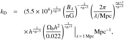 Mathematical equation: \begin{eqnarray} k_\mathrm{D}&=&(5.5 \times 10^4)^{\frac{1}{n_B+5}} \left(\frac{B_{\lambda}}{\mathrm{nG}}\right)^{-\frac{2}{n_B+5}} \left(\frac{2\pi}{\lambda/{\mathrm{Mpc}}}\right)^{\frac{n_B+3}{n_B+5}}\nonumber\\ && \times\, h^{\frac{1}{n_B+5}} \left(\frac{\Omega_{\mathrm b} h^2}{0.022}\right)^{\frac{1}{n_B+5}}\Big|_{\lambda\,=\,1\,{\rm Mpc}} {\rm Mpc}^{-1}, \label{kd_def} \end{eqnarray}