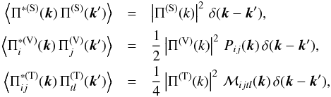 Mathematical equation: \begin{eqnarray} \Big\langle\Pi^{*(\mathrm{S})}({\vec k}) \, \Pi^{(\mathrm{S})}({\vec k'})\Big\rangle &=& \left|\Pi^{(\mathrm{S})}(k)\right|^2 \, \delta({\vec k}-{\vec k'}),\nonumber\\ \Big\langle\Pi_i^{*(\mathrm{V})}({\vec k}) \, \Pi_j^{(\mathrm{V})}({\vec k'})\Big\rangle &=& \frac{1}{2} \left|\Pi^{(\mathrm{V})}(k)\right|^2 \, P_{ij}({\vec k}) \, \delta({\vec k}-{\vec k'}),\nonumber\\ \Big\langle\Pi_{ij}^{*(\mathrm{T})}({\vec k}) \, \Pi_{tl}^{(\mathrm{T})}({\vec k'})\Big\rangle &=& \frac{1}{4}\left|\Pi^{(\mathrm{T})}(k)\right|^2 \, \mathcal{M}_{ijtl} ({\vec k}) \, \delta({\vec k}-{\vec k'}),\nonumber \end{eqnarray}