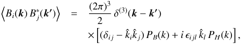 Mathematical equation: \begin{eqnarray} \Big\langle B_i(\vec{k}) \, B_j^*(\vec{k'}) \Big\rangle &=& \frac{(2\pi)^3 }{2} \, \delta^{(3)}(\vec{k}-\vec{k'}) \,\nonumber\\ && \times \left[(\delta_{ij}-\hat{k}_i\hat{k}_j) \, P_B(k) + i \, \epsilon_{ijl} \, \hat{k}_l \, P_H(k) \right], \label{HPSpectrum} \end{eqnarray}