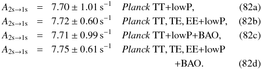 Mathematical equation: % subequation 19032 0 \begin{eqnarray} A_{\rm 2s\rightarrow 1s}&\!=&\!7.70\pm 1.01\,{\rm s}^{-1} \quad \datalabel{\planckTT}, \\ A_{\rm 2s\rightarrow 1s}&\!=&\!7.72\pm 0.60\,{\rm s}^{-1} \quad \datalabel{\planckall}, \\ A_{\rm 2s\rightarrow 1s}&\!=&\!7.71\pm 0.99\,{\rm s}^{-1} \quad \datalabel{\planckTTBAO}, \\ A_{\rm 2s\rightarrow 1s}&\!=&\!7.75\pm 0.61\,{\rm s}^{-1} \quad \datalabel{\planckall}\nonumber\\ &&\qquad\qquad\qquad\qquad\qquad\qquad {\dataplus\BAO}. \end{eqnarray}