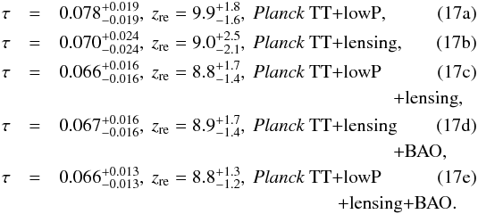 Mathematical equation: % subequation 7542 0 \begin{eqnarray} \tau &=& 0.078^{+0.019}_{-0.019}, \ \zre = 9.9^{+1.8}_{-1.6}, \ \planckTT , \label{eq:tauconstraintsfirst} \\ \tau &=& 0.070^{+0.024}_{-0.024}, \ \zre = 9.0^{+2.5}_{-2.1}, \ {\planckTTonly\dataplus\lensing}, \\ \tau &=& 0.066^{+0.016}_{-0.016}, \ \zre = 8.8^{+1.7}_{-1.4}, \ \planckTT\\ \nonumber & & \qquad \qquad \qquad \qquad \qquad \qquad \qquad \qquad\qquad +\lensing , \\ \tau &=& 0.067^{+0.016}_{-0.016}, \ \zre = 8.9^{+1.7}_{-1.4}, \ {\planckTTonly\dataplus\lensing} \\ \nonumber & & \qquad \qquad \qquad \qquad \qquad \qquad \qquad \qquad \qquad{\dataplus\BAO}, \\ \tau &=& 0.066^{+0.013}_{-0.013}, \ \zre = 8.8^{+1.3}_{-1.2}, \ \planckTT \label{eq:tauconstraintslast} \\ \nonumber & & \qquad \qquad \qquad \qquad \qquad \qquad \qquad \quad{\dataplus\lensing\dataplus\BAO}. \end{eqnarray}