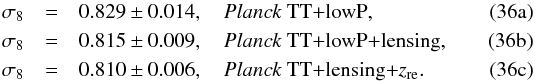 Mathematical equation: % subequation 11337 0 \begin{eqnarray} \sigma_8 &=& 0.829 \pm 0.014, \quad \datalabel{\planckTT}, \\ \sigma_8 &=& 0.815 \pm 0.009, \quad \datalabel{\planckTTlensing}, \\ \sigma_8 &=& 0.810 \pm 0.006, \quad \datalabel{\text{\planckTTonly+{\rm lensing}+}\zre}. \label{DSsum1} \end{eqnarray}