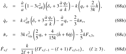Mathematical equation: % subequation 16045 0 \begin{eqnarray} \dot \delta_{\nu} &=&\frac{\dot a}{a} \left(1-3 c_{\rm eff}^2\right) \left(\delta_{\nu}+3\frac{\dot a}{a} \frac{q_{\nu}}{k}\right)-k\left(q_{\nu}+\frac{2}{3k}\dot h\right), \label{NI1a} \\[1mm] \dot q_{\nu} &=& k \, c_{\rm eff}^2 \left(\delta_{\nu}+3\frac{\dot a}{a} \frac{q_{\nu}}{k}\right)-\frac{\dot a}{a} q_{\nu}-\frac{2}{3}k \pi_{\nu},\\[1mm] \dot \pi_{\nu} &=& 3 k \, c_{\rm vis}^2 \left(\frac{2}{5} q_{\nu} + \frac{4}{15k}(\dot h + 6 \dot \eta) \right) - \frac{3}{5} k F_{\nu,3},\\[1mm] \dot F_{\nu,\ell} &=& \frac{k}{2\ell+1} \left(\ell F_{\nu, \ell-1} -\left(\ell+1\right) F_{\nu, \ell+1}\right) , \quad (\ell\ge 3)\,. \label{NI1d} \end{eqnarray}