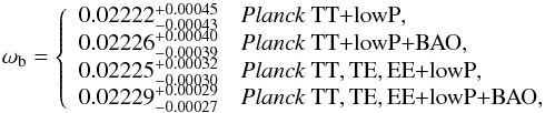 Mathematical equation: \begin{equation} \omega_\mathrm{b} = \left\{ \begin{array}{ll} 0.02222^{+0.00045}_{-0.00043} & \datalabel{\planckTT}, \\ 0.02226^{+0.00040}_{-0.00039} & \datalabel{\planckTTBAO}, \\ 0.02225^{+0.00032}_{-0.00030} & \datalabel{\planckall},\\ 0.02229^{+0.00029}_{-0.00027} & \datalabel{\planckallBAO}, \end{array} \right. \end{equation}