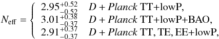 Mathematical equation: \begin{equation} N_\mathrm{eff} = \left\{ \begin{array}{ll} 2.95_{-0.52}^{+0.52} & \datalabel{D+\planckTT}, \\ 3.01_{-0.37}^{+0.38} & \datalabel{D+\planckTTBAO}, \\ 2.91_{-0.37}^{+0.37} & \datalabel{D+\planckall}, \end{array} \right. \label{neff_from_cmb_and_deuterium} \end{equation}