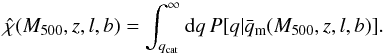 Mathematical equation: \begin{equation} \label{eq:chi14} \hat{\chi} (\Mfive,z,l,b) = \int_{\qcat}^\infty {\rm d}q\, P[q | \meanqm(\Mfive,z,l,b)]. \end{equation}