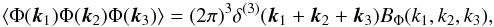 Mathematical equation: \begin{equation} \label{bispectrumPhi} \langle \Phi({\vec k}_1) \Phi({\vec k}_2) \Phi({\vec k}_3) \rangle= (2 \pi)^3 \delta^{(3)}({\vec k}_1+{\vec k}_2+{\vec k}_3) B_{\rm \Phi}(k_1,k_2,k_3), \end{equation}