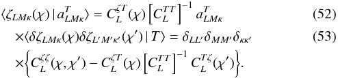 Mathematical equation: \begin{eqnarray} &&\langle\zeta_{LM\kappa} (\chi ) \,\vert\, a_{LM\kappa}^{T} \rangle = C_L^{\zeta T} (\chi) \left[ C_L^{TT} \right]^{-1}a_{LM\kappa}^T \, \label{eq:zetaT} \\ &&\quad\times\langle \delta \zeta_{LM\kappa} (\chi) \delta \zeta_{L^\prime M^\prime \kappa^\prime} (\chi^\prime )\,\vert\, T \rangle = \delta_{LL^\prime} \delta_{MM^\prime} \delta_{\kappa \kappa^\prime} \\ &&\quad\times\bigg\{ C_L^{\zeta \zeta}(\chi , \chi^\prime ) - C_L^{\zeta T} (\chi ) \left[C_L^{TT}\right]^{-1} C_L^{T\zeta } ( \chi^\prime )\bigg\} . \nonumber \end{eqnarray}