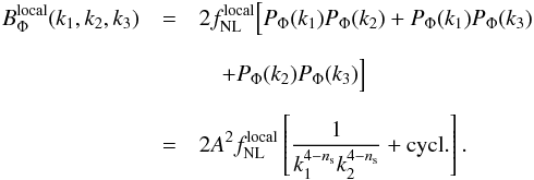 Mathematical equation: \begin{eqnarray} B^{\rm local}_{\Phi}(k_1,k_2,k_3)&=& 2 f^{\rm local}_{\rm NL} \Big[ P_{\Phi}(k_1) P_{\Phi}(k_2)+P_{\Phi}(k_1) P_{\Phi}(k_3) \nonumber\\[2mm] &&\quad+ P_{\Phi}(k_2) P_{\Phi}(k_3) \Big] \nonumber \\[2mm] &=& 2 A^2 f^{\rm local}_{\rm NL} \left[ \frac{1}{k_1^{4-n_{\rm s}}k_2^{4-n_{\rm s}}} +{\rm cycl.} \right] . \label{localBis} \end{eqnarray}