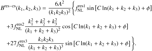 Mathematical equation: \begin{eqnarray} & &B^{\rm res-cs}(\kall) =\frac{6A ^2 }{(k_1 k_2 k_3)^2}\Bigg\{\fnl^{\rm res1} \sin\left[C\ln({k_1+k_2+k_3}) + \phi\right] \nonumber\\ & &\quad+ 3\fnl^{\rm res2}\frac{ k_1^2+ k_2^2+ k_3^2}{(k_1+k_2+k_3)^2}\cos\left[C\ln({k_1+k_2+k_3}) +\phi\right] \nonumber\\\label{eq:resChen1Bprim} & &\quad + 27\fnl^{\rm res3}\frac{k_1k_2k_3}{(k_1+k_2+k_3)^3} \sin\left[C\ln({k_1+k_2+k_3}) + \phi\right]\Bigg\}. \end{eqnarray}