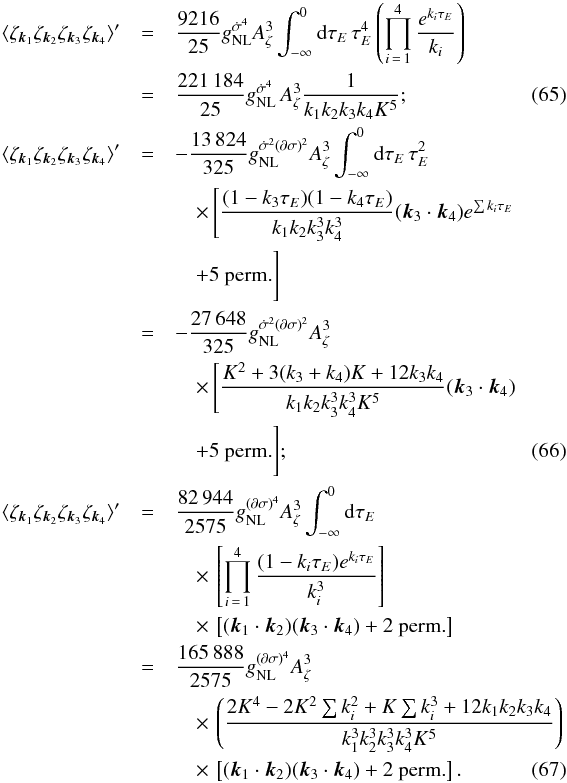 Mathematical equation: \begin{eqnarray} \langle \zeta_{\vk_1} \zeta_{\vk_2} \zeta_{\vk_3} \zeta_{\vk_4} \rangle' &=& \frac{9216}{25} \gnldotpi4 A_\zeta^3 \int_{-\infty}^0 {\rm d}\tau_E \, \tau_E^4 \left( \prod_{i\,=\,1}^4 \frac{e^{k_i\tau_E}}{k_i} \right) \nn \\ &=& \frac{221\,184}{25} \gnldotpi4\, A_\zeta^3 \frac{1}{k_1k_2k_3k_4 K^5}; \label{eq:gnldotpi4} \\ \langle \zeta_{\vk_1} \zeta_{\vk_2} \zeta_{\vk_3} \zeta_{\vk_4} \rangle' &= & -\frac{13\,824}{325} \gnlB A_\zeta^3 \int_{-\infty}^0 {\rm d}\tau_E \, \tau_E^2 \nn \\ &&\quad \times \, \Bigg[ \frac{(1-k_3\tau_E)(1-k_4\tau_E)}{k_1k_2k_3^3k_4^3} (\vk_3\cdot\vk_4) e^{\sum k_i\tau_E} \nn \\ &&\quad+ \mbox{5 perm.} \Bigg] \nn \\ &=& -\frac{27\,648}{325} \gnlB A_\zeta^3 \nn \\ &&\quad \times \, \Bigg[ \frac{K^2 + 3(k_3+k_4)K + 12k_3k_4}{k_1 k_2 k_3^3 k_4^3 K^5} (\vk_3\cdot\vk_4) \nn \\ &&\quad + \mbox{5 perm.} \Bigg]; \label{eq:gnlB} \\ \langle \zeta_{\vk_1} \zeta_{\vk_2} \zeta_{\vk_3} \zeta_{\vk_4} \rangle' &=& \frac{82\,944}{2575} \gnldpi4 A_\zeta^3 \int_{-\infty}^0 {\rm d}\tau_E \nn \\ &&\quad \times \, \left[ \prod_{i\,=\,1}^4 \frac{(1-k_i\tau_E)e^{k_i\tau_E}}{k_i^3} \right] \nn \\ &&\quad \times \, \left[ (\vk_1\cdot\vk_2)(\vk_3\cdot\vk_4) + \mbox{2 perm.} \right] \nn \\ &=& \frac{165\,888}{2575} \gnldpi4 A_\zeta^3 \nn \\ &&\quad \times \, \left( \frac{2K^4 - 2K^2\sum k_i^2 + K \sum k_i^3 + 12 k_1 k_2 k_3 k_4}{k_1^3 k_2^3 k_3^3 k_4^3 K^5} \right) \nn \\ & &\quad \times \, \left[ (\vk_1\cdot\vk_2)(\vk_3\cdot\vk_4) + \mbox{2 perm.} \right]. \label{eq:gnldpi4} \end{eqnarray}