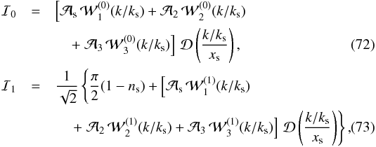 Mathematical equation: \begin{eqnarray} \mathcal{I}_0 &=& \left[ \mathcal{A}_\mathrm{s} \, \mathcal{W}_1^{(0)}(k/k_\mathrm{s}) + \mathcal{A}_2 \, \mathcal{W}_2^{(0)}(k/k_\mathrm{s}) \right. \nonumber\\ &&\quad \left. + \; \mathcal{A}_3 \, \mathcal{W}_3^{(0)}(k/k_\mathrm{s}) \right] \, \mathcal{D}\left(\frac{k/k_\mathrm{s}}{x_\mathrm{s}} \right), \\ \mathcal{I}_1 &=& \frac{1}{\sqrt{2}} \left\{ \frac{\pi}{2} (1 - n_\mathrm{s}) + \left[ \mathcal{A}_\mathrm{s} \, \mathcal{W}_1^{(1)}(k/k_\mathrm{s}) \right. \vphantom{\mathcal{D}\left(\frac{k/k_\mathrm{s}}{x_\mathrm{s}} \right)} \right. \nonumber\\ && \quad \left. \left. + \; \mathcal{A}_2 \, \mathcal{W}_2^{(1)}(k/k_\mathrm{s}) + \mathcal{A}_3 \, \mathcal{W}_3^{(1)}(k/k_\mathrm{s}) \right]\, \mathcal{D}\left(\frac{k/k_\mathrm{s}}{x_\mathrm{s}} \right) \right\}, \end{eqnarray}