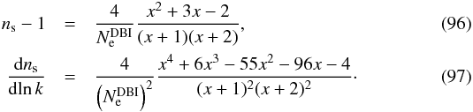 Mathematical equation: \begin{eqnarray} n_\mathrm{s}-1 &=& \frac{4}{N_{\rm e}^{\mathrm{DBI}}} \frac{x^{2}+3x-2}{(x+1)(x+2)}, \\ \frac{{\rm d} n_\mathrm{s}}{{\rm d}\!\ln k} &=&\frac{4}{{\left(N_{\rm e}^{\mathrm{DBI}}\right)^2}} \frac{x^4+6x^3-55x^{2}-96x-4}{(x+1)^{2}(x+2)^{2}} \cdot \end{eqnarray}