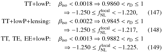 Mathematical equation: \begin{eqnarray} \mbox{TT+lowP: } & \beta_{\mathrm{iso}} < 0.0018 \Rightarrow 0.9860 < r_{\rm D} \le 1 \nonumber \\ & \Rightarrow -1.250 \le f_{\mathrm{NL}}^{\mathrm{local}} < -1.220, \\ \mbox{TT+lowP+lensing: } & \beta_{\mathrm{iso}} < 0.0022 \Rightarrow 0.9845 < r_{\rm D} \le 1 \nonumber\\ & \Rightarrow -1.250 \le f_{\mathrm{NL}}^{\mathrm{local}} < -1.217, \\ \mbox{ TT, \,TE, \,EE+lowP: } & \beta_{\mathrm{iso}} < 0.0013 \Rightarrow 0.9882 < r_{\rm D} \le 1 \nonumber \\ & \Rightarrow -1.250 \le f_{\mathrm{NL}}^{\mathrm{local}} < -1.225. \end{eqnarray}