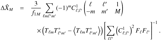Mathematical equation: \begin{eqnarray} \Delta\hat X_M &=& \frac{3}{f_{1M}}\sum_{\ell m\ell'm'}(-1)^m C^1_{\ell;\ell'} \left(\begin{matrix} \ell & \ell' & 1\\ -m & m' & M \end{matrix}\right)\nonumber\\ &&\quad \times \left(T_{\ell m}T^*_{\ell'm'} - \left<T_{\ell m}T^*_{\ell'm'}\right>\right) \left[ \sum_{\ell\ell'}\left(C^1_{\ell;\ell'}\right)^2 F_\ell F_{\ell'} \right]^{-1}. \label{Eq:fulldipoleest} \end{eqnarray}