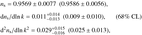 Mathematical equation: \begin{eqnarray} && n_\mathrm{s} = 0.9569\pm0.0077~~(0.9586 \pm 0.0056), \nonumber \\[2mm] && {\rm d} n_\mathrm{s}/{\rm d}\!\ln k = 0.011^{+0.014}_{-0.013}~~(0.009 \pm 0.010), ~~~~~~(68\%~\mathrm{CL})\\[2mm] & & {\rm d}^2 n_\mathrm{s}/{\rm d}\!\ln k^2 = 0.029^{+0.015}_{-0.016}~~(0.025 \pm 0.013), \nonumber \end{eqnarray}