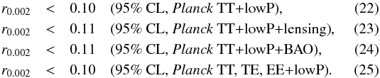 Mathematical equation: \begin{eqnarray} \label{erre_t} r_{0.002} & < & 0.10 \quad \text{(95\% CL, \Planck\ TT+lowP)} , \\ \label{erre_tpluslensing} r_{0.002} & < & 0.11 \quad \text{(95\% CL, \Planck\ TT+lowP+lensing)} ,\\ r_{0.002} & < & 0.11 \quad \text{(95\% CL, \Planck\ TT+lowP+BAO)} , \\ \label{erre_tplusp} r_{0.002} & < & 0.10 \quad \text{(95\% CL, \Planck~TT, TE, EE+lowP)} . \end{eqnarray}
