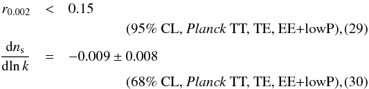 Mathematical equation: \begin{eqnarray} r_{0.002} &<& 0.15 \nonumber\\ \label{erre_run_tplusp} && \qquad \qquad \text{(95\% CL, \Planck~TT, TE, EE+lowP),} \\ \frac{{\rm d} n_\mathrm{s}}{{\rm d}\!\ln k} &=& -0.009 \pm 0.008 \nonumber\\ \label{alpha_run_tplusp} && \qquad \qquad \text{(68\% CL, \Planck~TT, TE, EE+lowP),} \end{eqnarray}