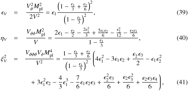 Mathematical equation: \begin{eqnarray} \label{epsilon_V} \epsilon_V &=& \,\frac{V_\phi^2 M_\mathrm{pl}^2}{2 V^2} = \epsilon_1 \frac{\left(1 - \frac{\epsilon_1}{3} + \frac{\epsilon_2}{6}\right)^2}{\left(1 - \frac{\epsilon_1}{3}\right)^2} ,~~~~~~~~~~~~~~~~~~~~~~~~~~~~~~~~~~~~~~~~~~~~~~~~~~~~~~~~ \\ \label{eta_V} \eta_V &=& \,\frac{V_{\phi \phi} M_\mathrm{pl}^2}{V} = \frac{ 2 \epsilon_1 - \frac{\epsilon_2}{2} - \frac{2\epsilon_1^2}{3} + \frac{5\epsilon_1 \epsilon_2}{6} -\frac{\epsilon_2^2}{12} - \frac{\epsilon_2 \epsilon_3}{6}}{1 - \frac{\epsilon_1}{3}} , \\ \label{xi_V} \xi_V^2 &=& \frac{V_{\phi \phi \phi} V_\phi M_\mathrm{pl}^4}{V^2} = \frac{1 - \frac{\epsilon_1}{3} + \frac{\epsilon_2}{6}}{\left(1-\frac{\epsilon_1}{3}\right)^2} \left(4 \epsilon_1^2 -3 \epsilon_1 \epsilon_2 + \frac{\epsilon_2^{\phantom{2}} \epsilon_3}{2} - \epsilon_1 \epsilon_2^2 \right. \nonumber \\ &&\quad+ \left. 3 \epsilon_1^2 \epsilon_2 - \frac{4}{3} \epsilon_1^3 - \frac{7}{6} \epsilon_1 \epsilon_2 \epsilon_3 +\frac{\epsilon_2^2 \epsilon_3}{6} + \frac{\epsilon_2 \epsilon_3^2}{6} + \frac{\epsilon_2 \epsilon_3 \epsilon_4}{6} \right) , \end{eqnarray}