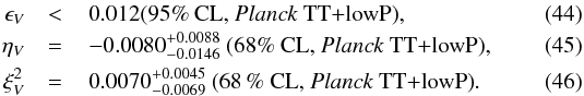 Mathematical equation: \begin{eqnarray} \label{epsilon_V_TT} \epsilon_V & <& \,0.012 \text{(95\% CL, \Planck\ TT+lowP)} , \\ \label{eta_V_TT} \eta_V & =& \,-0.0080^{+0.0088}_{-0.0146} ~ \text{(68\% CL, \Planck\ TT+lowP)} , \\ \label{xi_V_TT} \xi^2_V & =& \,0.0070^{+0.0045}_{-0.0069} ~ \text{(68\,\% CL, \Planck\ TT+lowP)} . \end{eqnarray}