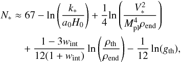 Mathematical equation: \begin{eqnarray} \begin{aligned} N_* \approx & \; 67 - \ln \left(\frac{k_*}{a_0 H_0}\right) + \frac{1}{4}\!\ln{\left(\frac{V_*^2}{\Mpl^4 \rhoend}\right) } \\ &+ \frac{1-3w_\mathrm{int}}{12(1+w_\mathrm{int})} \ln{\left(\frac{\rhorh}{\rhoend} \right)} - \frac{1}{12} \ln (g_\mathrm{th} ) , \label{eq:nefolds} \end{aligned} \end{eqnarray}