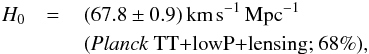 Mathematical equation: \begin{eqnarray} H_0 &=\,&(67.8\pm 0.9)\, {\rm km}\,{\rm s}^{-1}\,{\rm Mpc}^{-1} \nonumber \\ && (\text{\planckTT+\lensing; 68\%}), \end{eqnarray}