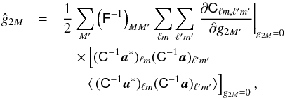 Mathematical equation: \begin{eqnarray} \hat g_{2M}&=& \frac{1}{2}\sum_{M'}\left(\tens F^{-1}\right)_{MM'}\sum_{\ell m}\sum_{\ell' m'}\left.\frac{\partial {\tens C}_{\ell m,\ell' m'}}{\partial g_{2M'}}\right|_{g_{2M}=0} \label{quad_estimator} \\ &&\quad \times \left[(\tens C^{-1} \vec a^*)_{\ell m} (\tens C^{-1} \vec a)_{\ell' m'}\right.\nonumber \\ &&\quad\left.-\langle\,(\tens C^{-1} \vec a^*)_{\ell m} (\tens C^{-1} \vec a)_{\ell' m'}\rangle\right]_{g_{2M}=0},\nonumber \end{eqnarray}