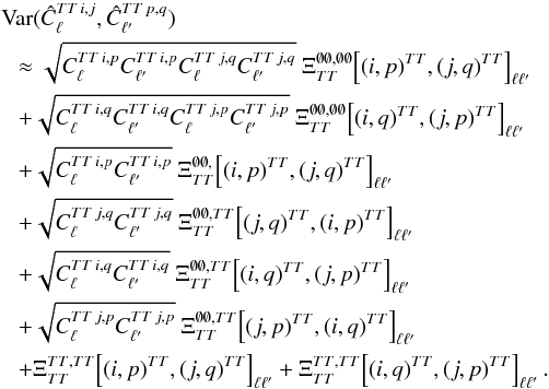 Mathematical equation: \appendix \setcounter{section}{3} \begin{eqnarray} &&\Var(\hat{C}_{\ell}\hiTTij, \hat{C}_{\ellp}\hiTTpq) \nonumber\\ &&~~~ \approx \sqrt{C_{\ell}\hiTTip C_{\ellp}\hiTTip C_{\ell}\hiTTjq C_{\ellp}\hiTTjq} \ \Xi_{\TT}^{\none, \none} \! \left[(i, p)\hiTT, (j, q)\hiTT \right]_{\ell \ellp} \nonumber\\ &&~~~ + \sqrt{C_{\ell}\hiTTiq C_{\ellp}\hiTTiq C_{\ell}\hiTTjp C_{\ellp}\hiTTjp} \ \Xi_{\TT}^{\none, \none} \! \left[(i,q)\hiTT, (j, p)\hiTT\right]_{\ell \ellp} \nonumber\\ &&~~~ + \sqrt{C_{\ell}\hiTTip C_{\ellp}\hiTTip} \ \Xi_{\TT}^{\none, } \! \left[(i, p)\hiTT, (j, q)\hiTT\right]_{\ell \ellp} \nonumber\\ &&~~~ + \sqrt{C_{\ell}\hiTTjq C_{\ellp}\hiTTjq} \ \Xi_{\TT}^{\none, \TT} \! \left[(j, q)\hiTT, (i, p)\hiTT\right]_{\ell \ellp} \nonumber\\ &&~~~ + \sqrt{C_{\ell}\hiTTiq C_{\ellp}\hiTTiq} \ \Xi_{\TT}^{\none, \TT} \! \left[(i, q)\hiTT, (j, p)\hiTT\right]_{\ell \ellp} \nonumber\\ &&~~~ + \sqrt{C_{\ell}\hiTTjp C_{\ellp}\hiTTjp} \ \Xi_{\TT}^{\none, \TT} \! \left[(j, p)\hiTT, (i, q)\hiTT\right]_{\ell \ellp} \nonumber\\ &&~~~ + \Xi_{\TT}^{\TT, \TT} \! \left[(i, p)\hiTT, (j, q)\hiTT\right]_{\ell \ellp} + \Xi_{\TT}^{\TT, \TT} \! \left[(i, q)\hiTT, (j, p)\hiTT\right]_{\ell \ellp} . \label{eq:hil_cov_mat_tttt_block} \end{eqnarray}