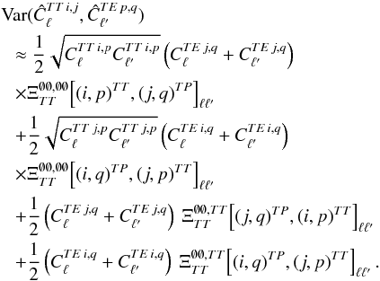 Mathematical equation: \appendix \setcounter{section}{3} \begin{eqnarray} &&\Var(\hat{C}_{\ell}\hiTTij, \hat{C}_{\ellp}\hiTEpq) \nonumber\\ &&~~~ \approx \frac{1}{2} \sqrt{C_{\ell}\hiTTip C_{\ellp}\hiTTip} \left( C_{\ell}\hiTEjq + C_{\ellp}\hiTEjq \right)\nonumber \\ &&~~~\times \Xi_{\TT}^{\none, \none} \! \left[(i, p)\hiTT, (j, q)\hiTP\right]_{\ell \ellp} \nonumber\\ &&~~~ + \frac{1}{2} \sqrt{C_{\ell}\hiTTjp C_{\ellp}\hiTTjp} \left( C_{\ell}\hiTEiq + C_{\ellp}\hiTEiq \right) \nonumber \\ &&~~~\times\Xi_{\TT}^{\none, \none} \! \left[(i, q)\hiTP, (j, p)\hiTT\right]_{\ell \ellp} \nonumber\\ &&~~~ + \frac{1}{2} \left( C_{\ell}\hiTEjq + C_{\ellp}\hiTEjq \right) \ \Xi_{\TT}^{\none, \TT} \! \left[(j, q)\hiTP, (i, p)\hiTT\right]_{\ell \ellp} \nonumber\\ &&~~~ + \frac{1}{2} \left( C_{\ell}\hiTEiq + C_{\ellp}\hiTEiq \right) \ \Xi_{\TT}^{\none, \TT} \! \left[(i, q)\hiTP, (j, p)\hiTT\right]_{\ell \ellp} . \label{eq:hil_cov_mat_ttte_block} \end{eqnarray}